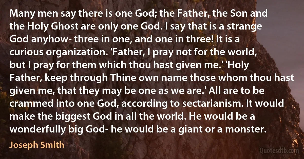 Many men say there is one God; the Father, the Son and the Holy Ghost are only one God. I say that is a strange God anyhow- three in one, and one in three! It is a curious organization. 'Father, I pray not for the world, but I pray for them which thou hast given me.' 'Holy Father, keep through Thine own name those whom thou hast given me, that they may be one as we are.' All are to be crammed into one God, according to sectarianism. It would make the biggest God in all the world. He would be a wonderfully big God- he would be a giant or a monster. (Joseph Smith)