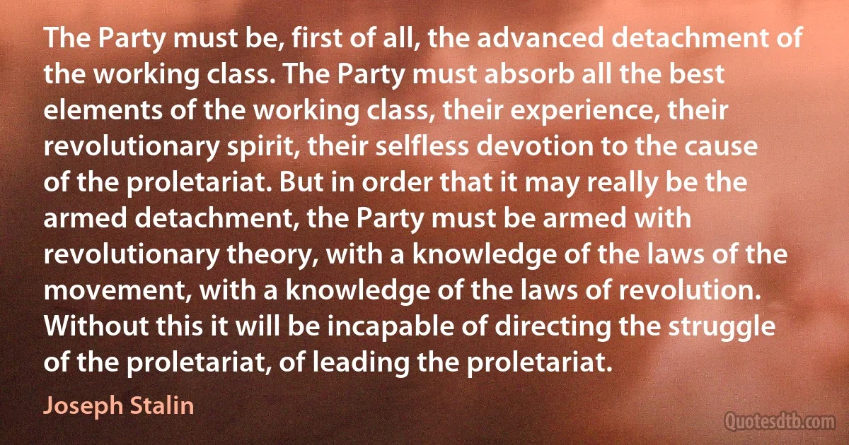 The Party must be, first of all, the advanced detachment of the working class. The Party must absorb all the best elements of the working class, their experience, their revolutionary spirit, their selfless devotion to the cause of the proletariat. But in order that it may really be the armed detachment, the Party must be armed with revolutionary theory, with a knowledge of the laws of the movement, with a knowledge of the laws of revolution. Without this it will be incapable of directing the struggle of the proletariat, of leading the proletariat. (Joseph Stalin)