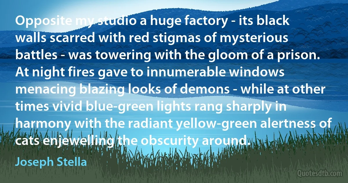 Opposite my studio a huge factory - its black walls scarred with red stigmas of mysterious battles - was towering with the gloom of a prison. At night fires gave to innumerable windows menacing blazing looks of demons - while at other times vivid blue-green lights rang sharply in harmony with the radiant yellow-green alertness of cats enjewelling the obscurity around. (Joseph Stella)