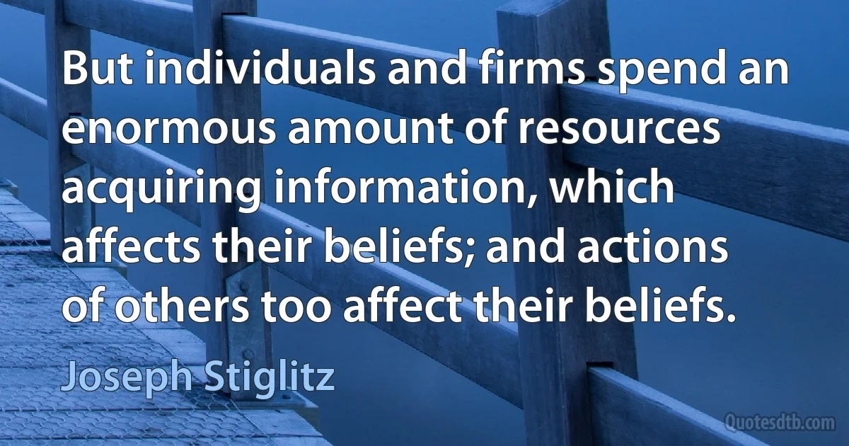 But individuals and firms spend an enormous amount of resources acquiring information, which affects their beliefs; and actions of others too affect their beliefs. (Joseph Stiglitz)