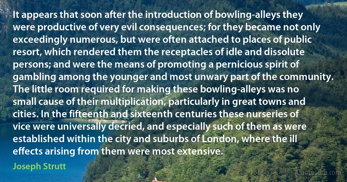 It appears that soon after the introduction of bowling-alleys they were productive of very evil consequences; for they became not only exceedingly numerous, but were often attached to places of public resort, which rendered them the receptacles of idle and dissolute persons; and were the means of promoting a pernicious spirit of gambling among the younger and most unwary part of the community. The little room required for making these bowling-alleys was no small cause of their multiplication, particularly in great towns and cities. In the fifteenth and sixteenth centuries these nurseries of vice were universally decried, and especially such of them as were established within the city and suburbs of London, where the ill effects arising from them were most extensive. (Joseph Strutt)