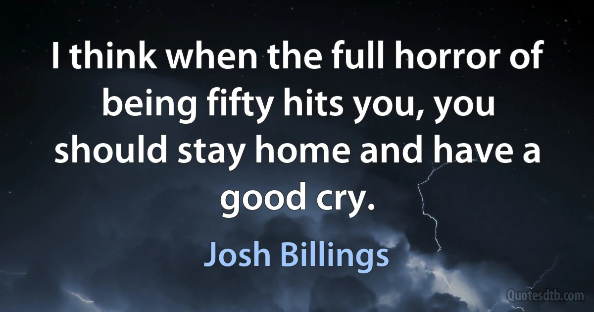 I think when the full horror of being fifty hits you, you should stay home and have a good cry. (Josh Billings)