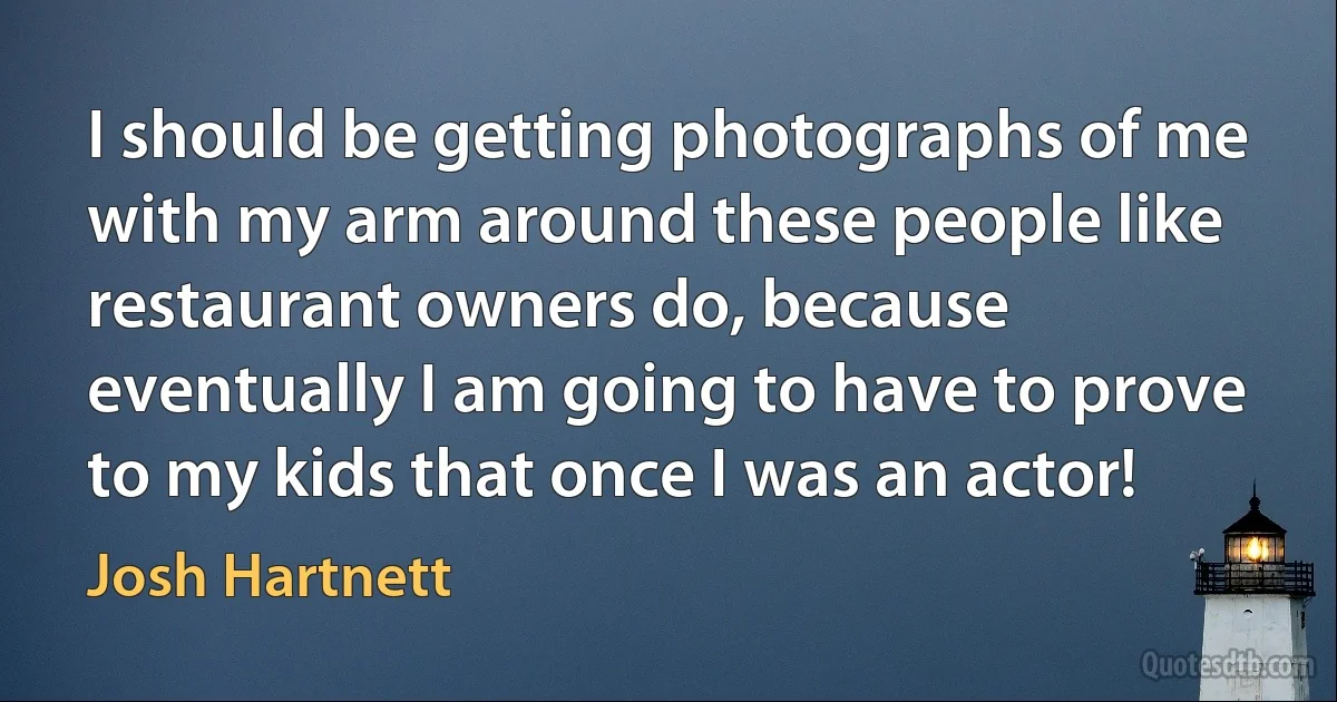 I should be getting photographs of me with my arm around these people like restaurant owners do, because eventually I am going to have to prove to my kids that once I was an actor! (Josh Hartnett)