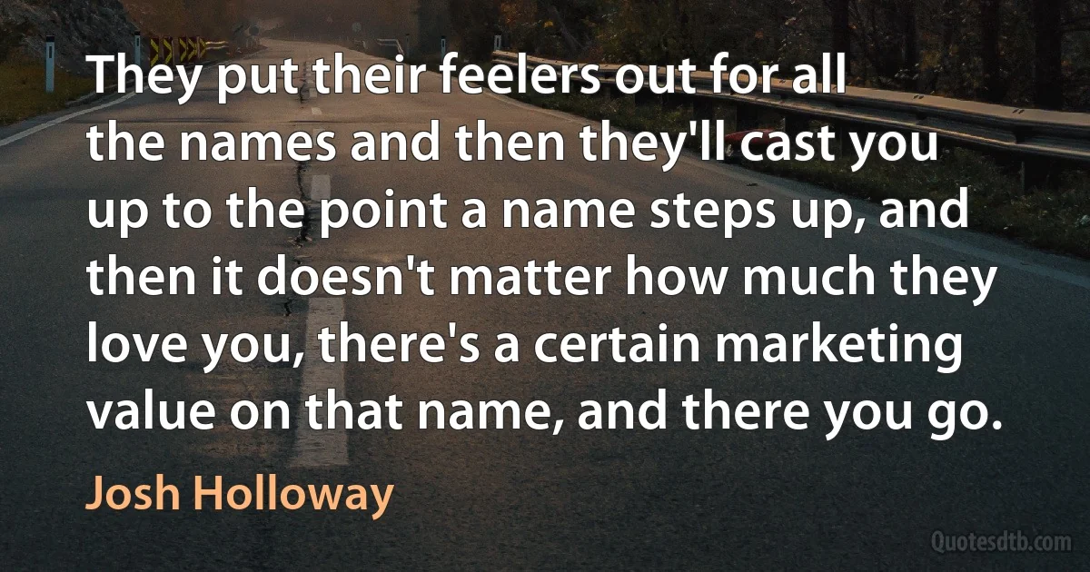 They put their feelers out for all the names and then they'll cast you up to the point a name steps up, and then it doesn't matter how much they love you, there's a certain marketing value on that name, and there you go. (Josh Holloway)