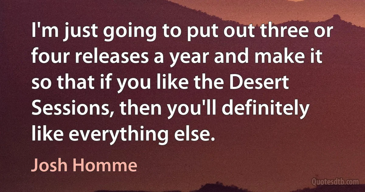 I'm just going to put out three or four releases a year and make it so that if you like the Desert Sessions, then you'll definitely like everything else. (Josh Homme)