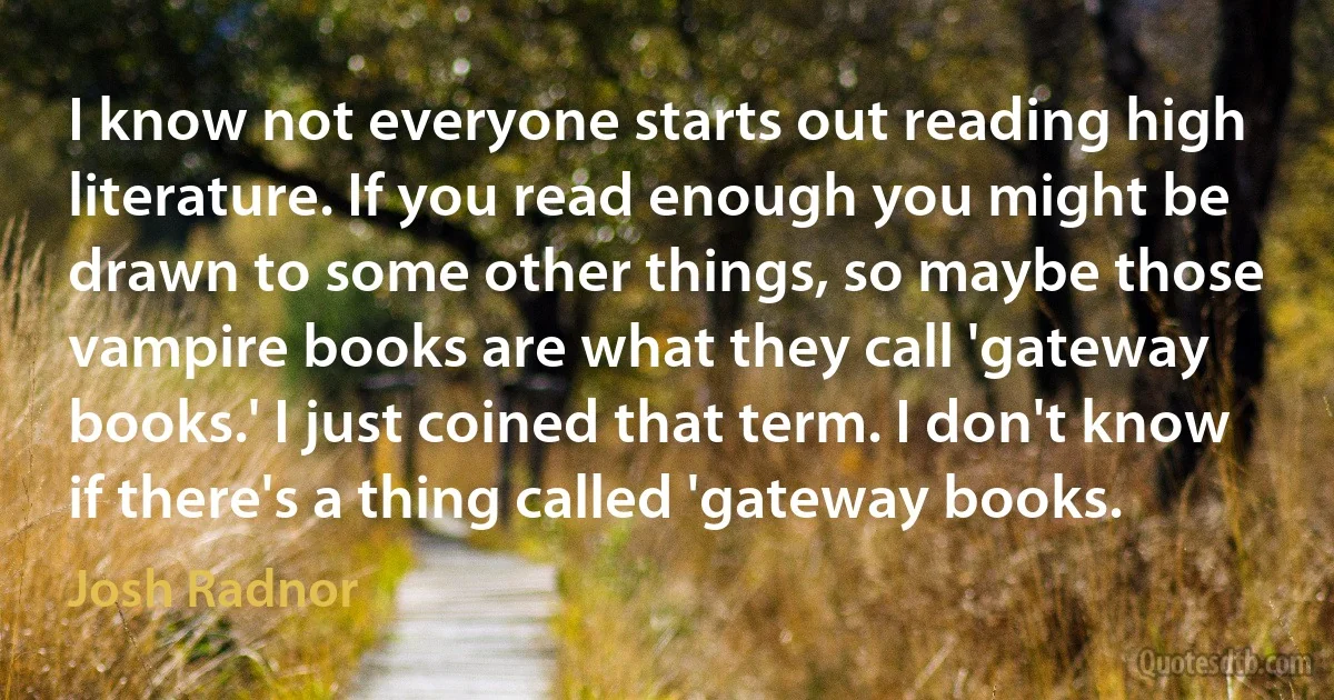 I know not everyone starts out reading high literature. If you read enough you might be drawn to some other things, so maybe those vampire books are what they call 'gateway books.' I just coined that term. I don't know if there's a thing called 'gateway books. (Josh Radnor)