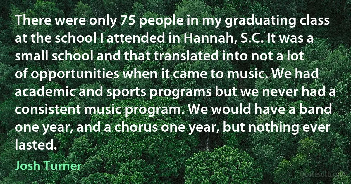 There were only 75 people in my graduating class at the school I attended in Hannah, S.C. It was a small school and that translated into not a lot of opportunities when it came to music. We had academic and sports programs but we never had a consistent music program. We would have a band one year, and a chorus one year, but nothing ever lasted. (Josh Turner)