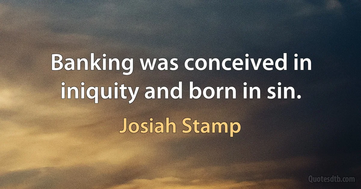 Banking was conceived in iniquity and born in sin. (Josiah Stamp)