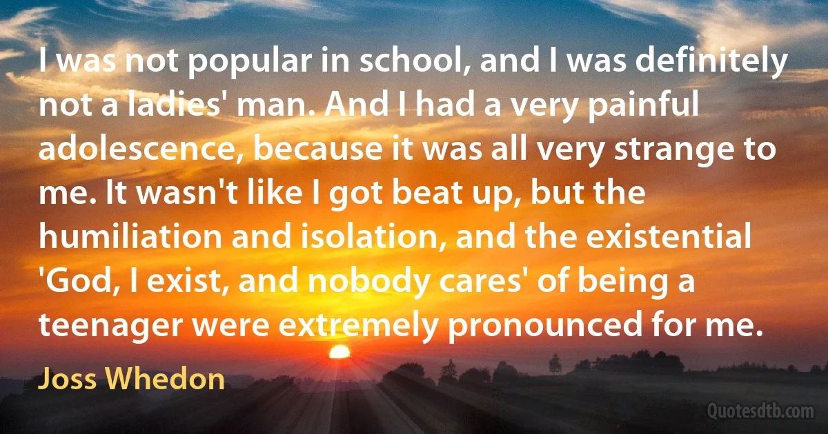 I was not popular in school, and I was definitely not a ladies' man. And I had a very painful adolescence, because it was all very strange to me. It wasn't like I got beat up, but the humiliation and isolation, and the existential 'God, I exist, and nobody cares' of being a teenager were extremely pronounced for me. (Joss Whedon)