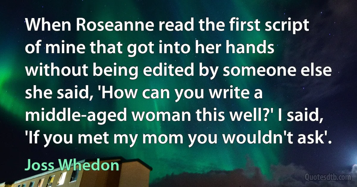 When Roseanne read the first script of mine that got into her hands without being edited by someone else she said, 'How can you write a middle-aged woman this well?' I said, 'If you met my mom you wouldn't ask'. (Joss Whedon)