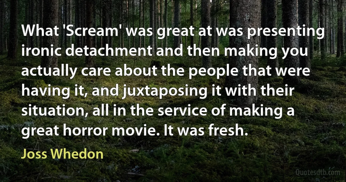 What 'Scream' was great at was presenting ironic detachment and then making you actually care about the people that were having it, and juxtaposing it with their situation, all in the service of making a great horror movie. It was fresh. (Joss Whedon)