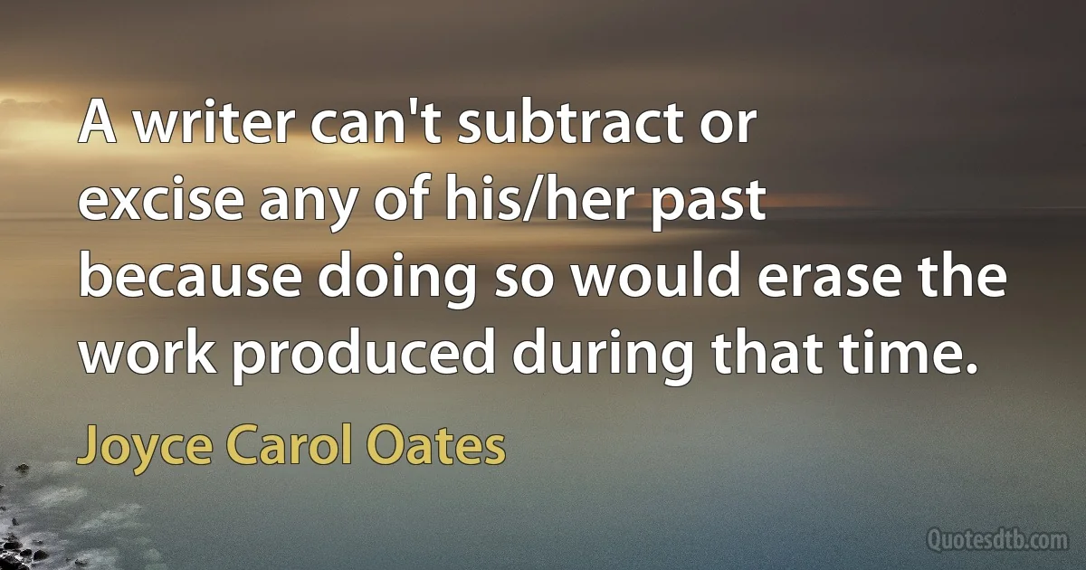 A writer can't subtract or excise any of his/her past because doing so would erase the work produced during that time. (Joyce Carol Oates)