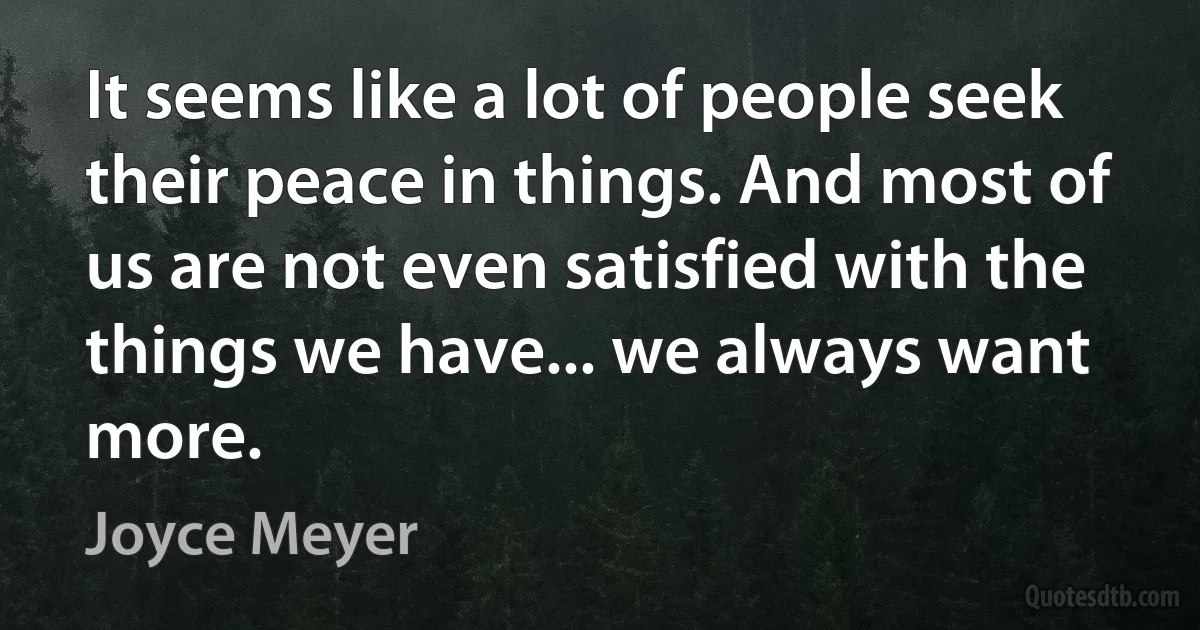 It seems like a lot of people seek their peace in things. And most of us are not even satisfied with the things we have... we always want more. (Joyce Meyer)