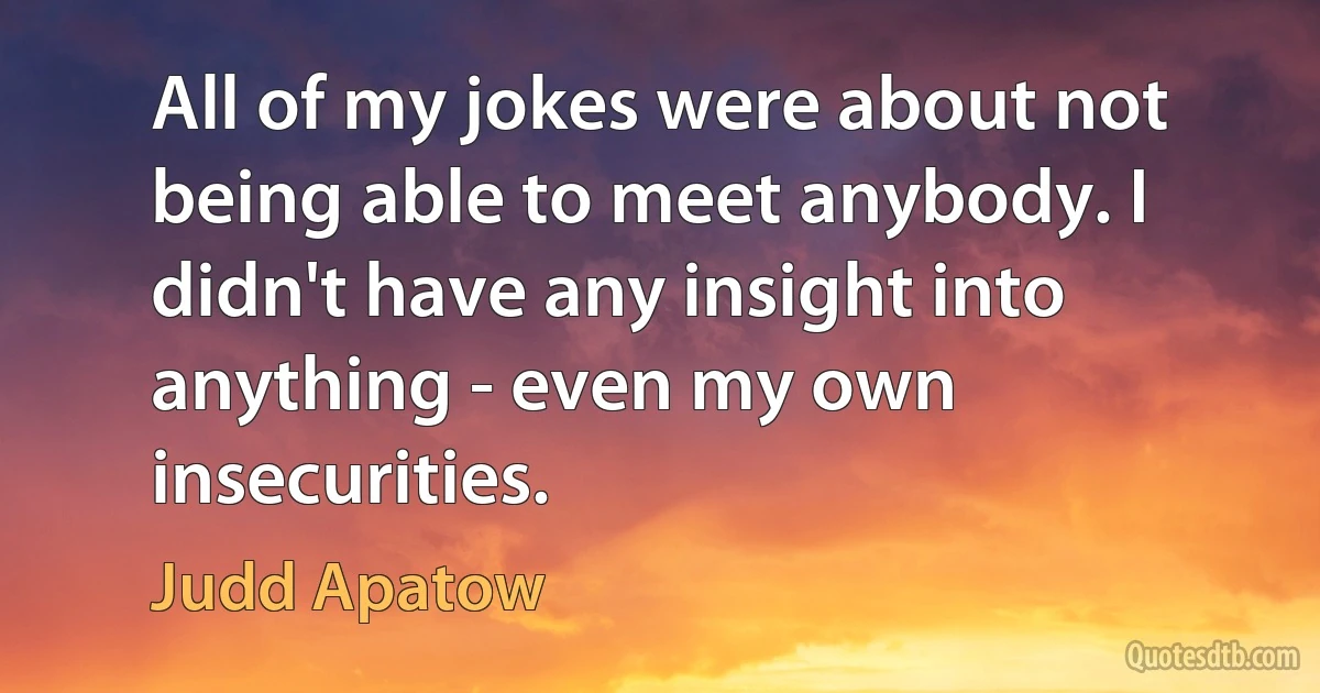 All of my jokes were about not being able to meet anybody. I didn't have any insight into anything - even my own insecurities. (Judd Apatow)