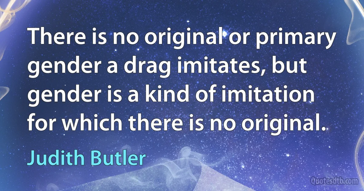 There is no original or primary gender a drag imitates, but gender is a kind of imitation for which there is no original. (Judith Butler)