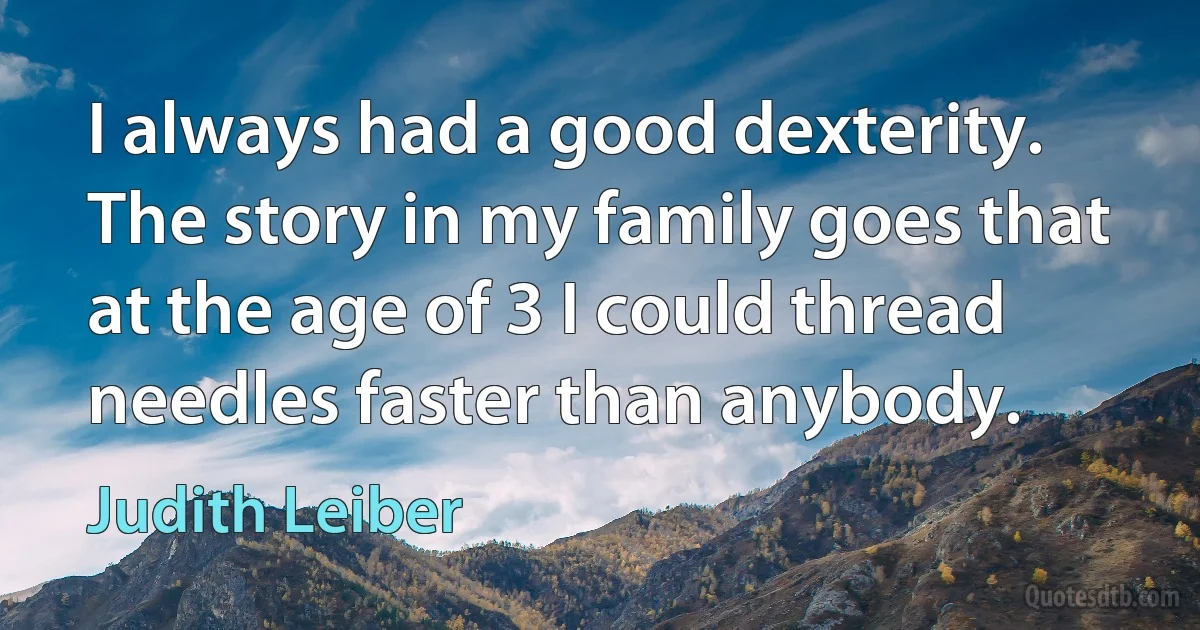 I always had a good dexterity. The story in my family goes that at the age of 3 I could thread needles faster than anybody. (Judith Leiber)