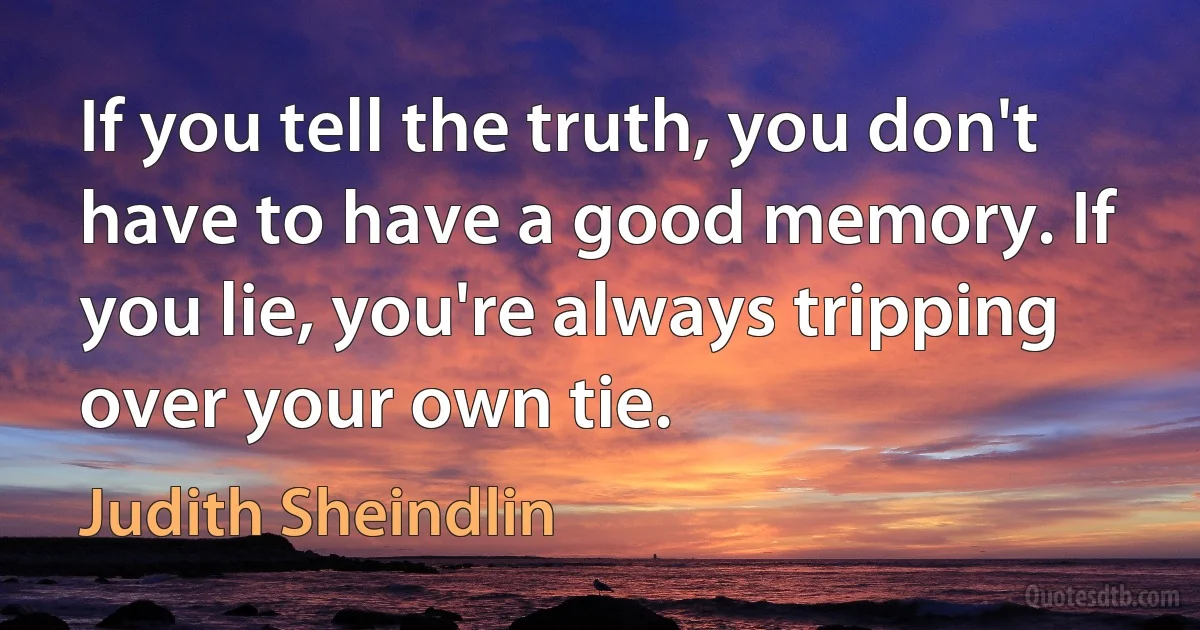 If you tell the truth, you don't have to have a good memory. If you lie, you're always tripping over your own tie. (Judith Sheindlin)