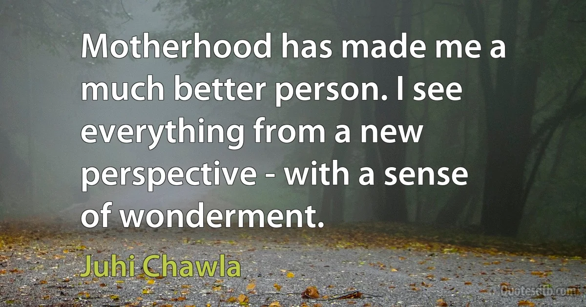 Motherhood has made me a much better person. I see everything from a new perspective - with a sense of wonderment. (Juhi Chawla)