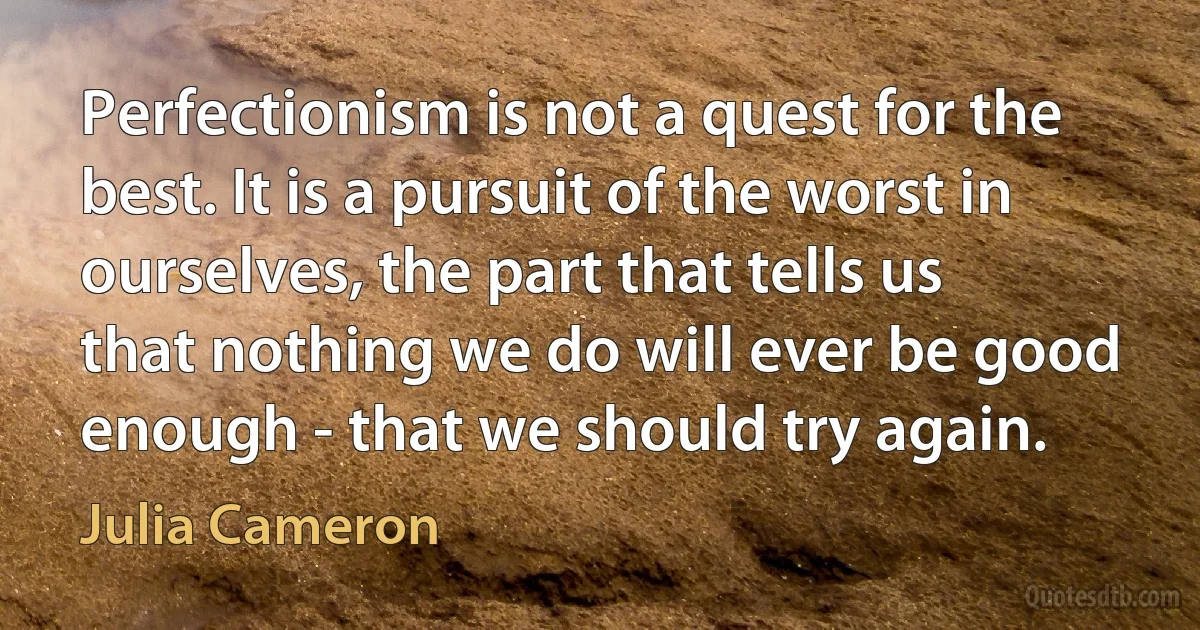 Perfectionism is not a quest for the best. It is a pursuit of the worst in ourselves, the part that tells us that nothing we do will ever be good enough - that we should try again. (Julia Cameron)