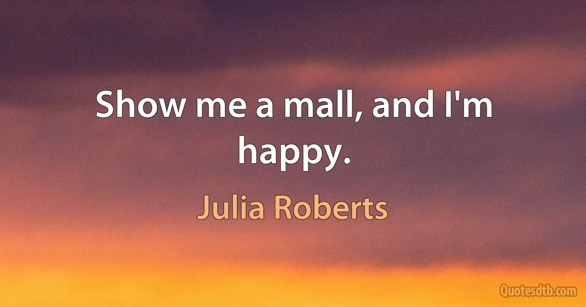 Show me a mall, and I'm happy. (Julia Roberts)