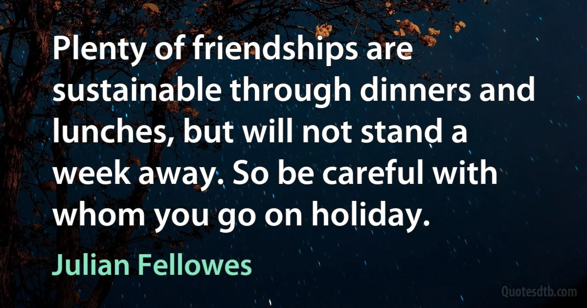 Plenty of friendships are sustainable through dinners and lunches, but will not stand a week away. So be careful with whom you go on holiday. (Julian Fellowes)