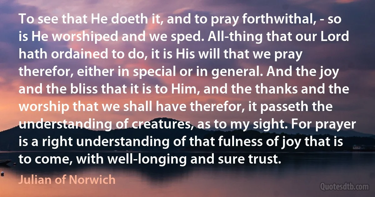 To see that He doeth it, and to pray forthwithal, - so is He worshiped and we sped. All-thing that our Lord hath ordained to do, it is His will that we pray therefor, either in special or in general. And the joy and the bliss that it is to Him, and the thanks and the worship that we shall have therefor, it passeth the understanding of creatures, as to my sight. For prayer is a right understanding of that fulness of joy that is to come, with well-longing and sure trust. (Julian of Norwich)