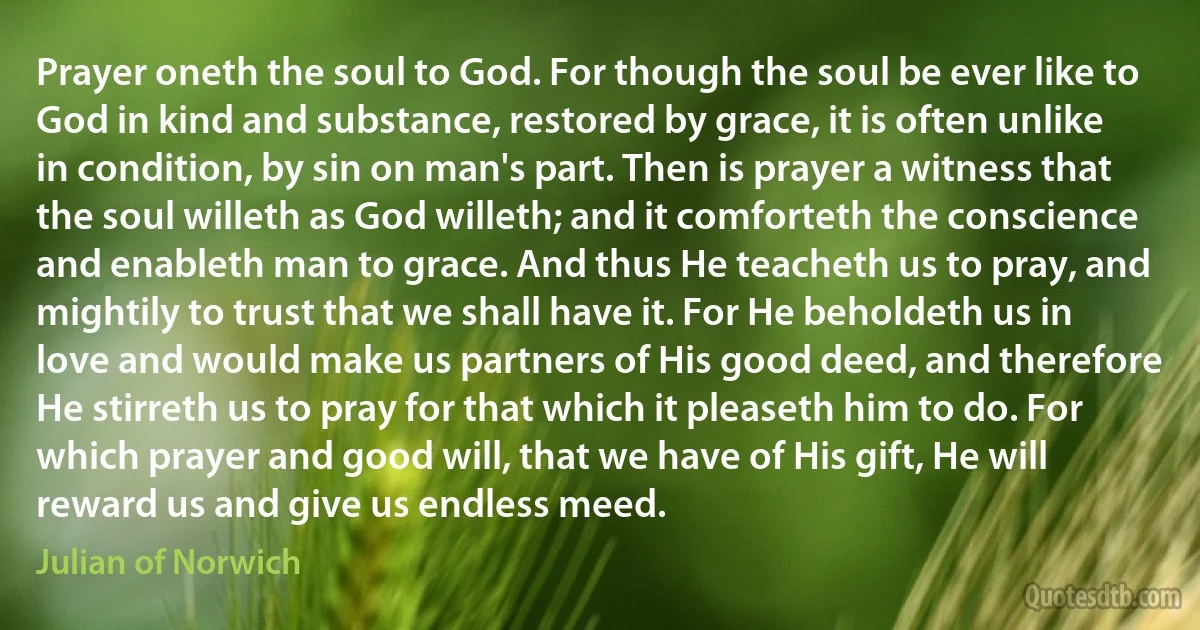 Prayer oneth the soul to God. For though the soul be ever like to God in kind and substance, restored by grace, it is often unlike in condition, by sin on man's part. Then is prayer a witness that the soul willeth as God willeth; and it comforteth the conscience and enableth man to grace. And thus He teacheth us to pray, and mightily to trust that we shall have it. For He beholdeth us in love and would make us partners of His good deed, and therefore He stirreth us to pray for that which it pleaseth him to do. For which prayer and good will, that we have of His gift, He will reward us and give us endless meed. (Julian of Norwich)