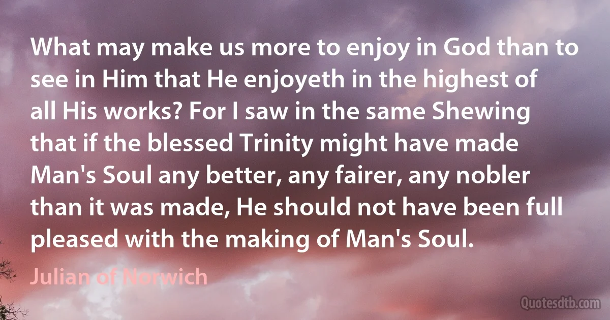 What may make us more to enjoy in God than to see in Him that He enjoyeth in the highest of all His works? For I saw in the same Shewing that if the blessed Trinity might have made Man's Soul any better, any fairer, any nobler than it was made, He should not have been full pleased with the making of Man's Soul. (Julian of Norwich)