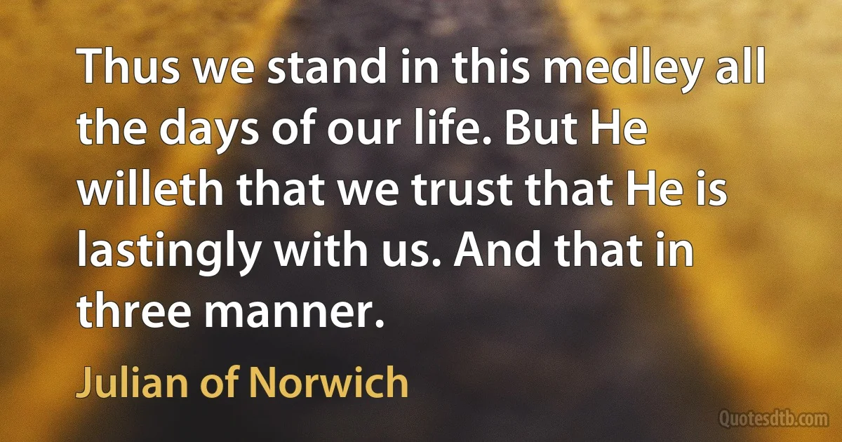 Thus we stand in this medley all the days of our life. But He willeth that we trust that He is lastingly with us. And that in three manner. (Julian of Norwich)