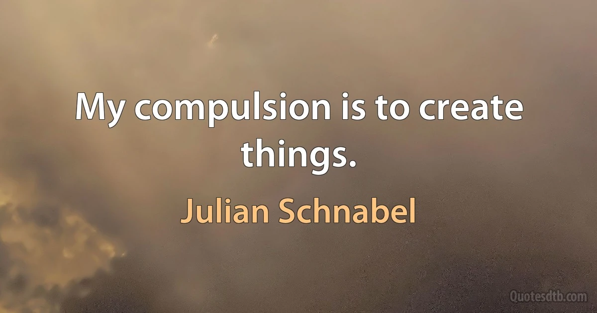 My compulsion is to create things. (Julian Schnabel)