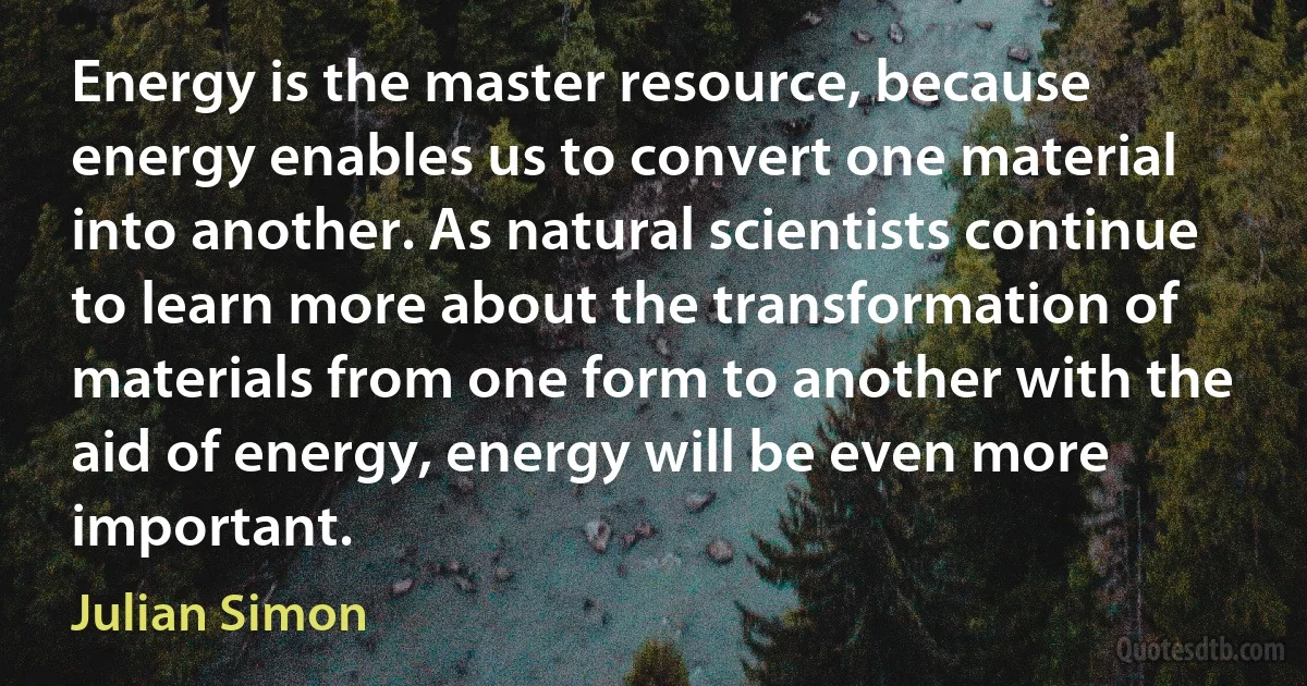 Energy is the master resource, because energy enables us to convert one material into another. As natural scientists continue to learn more about the transformation of materials from one form to another with the aid of energy, energy will be even more important. (Julian Simon)