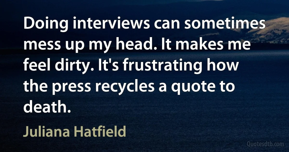 Doing interviews can sometimes mess up my head. It makes me feel dirty. It's frustrating how the press recycles a quote to death. (Juliana Hatfield)