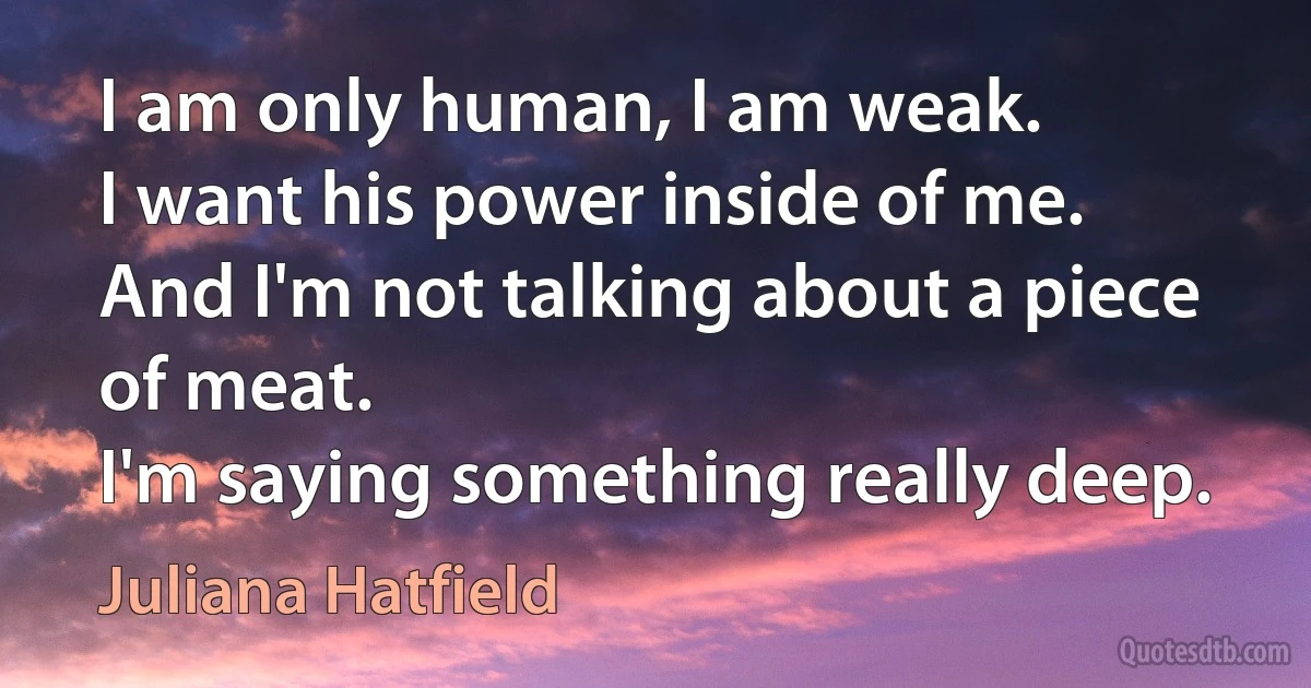 I am only human, I am weak.
I want his power inside of me.
And I'm not talking about a piece of meat.
I'm saying something really deep. (Juliana Hatfield)