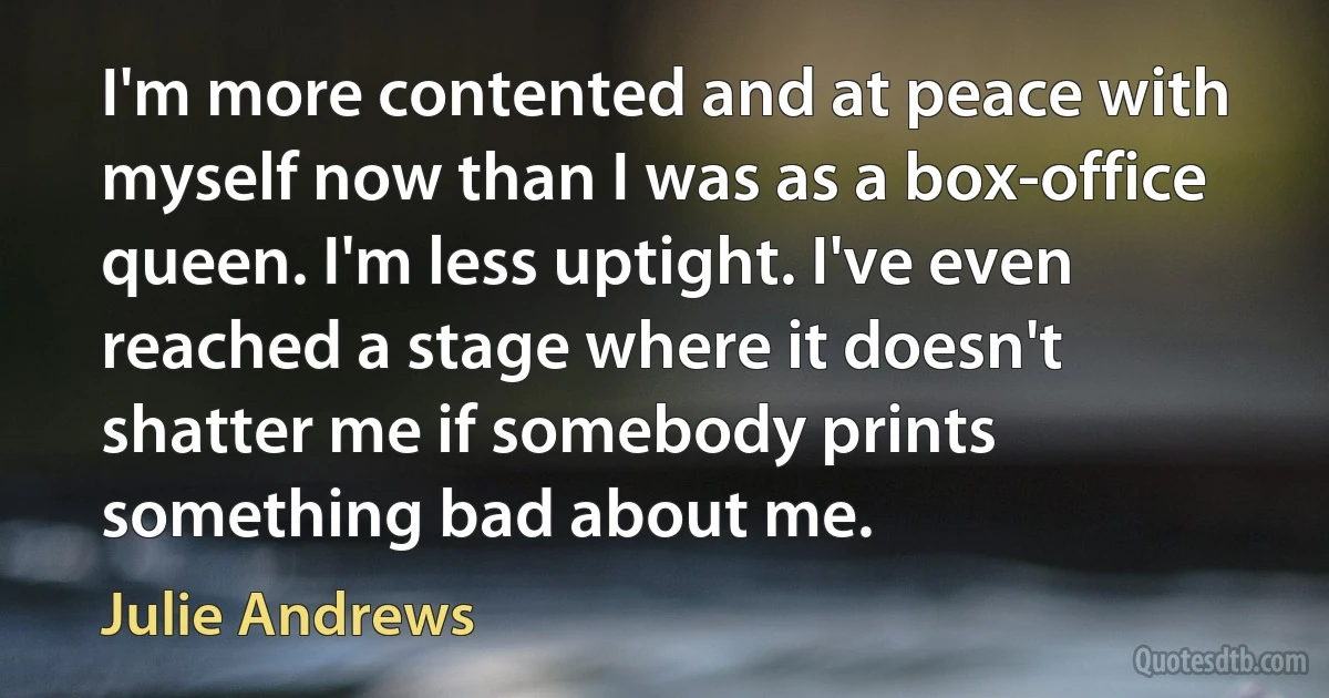 I'm more contented and at peace with myself now than I was as a box-office queen. I'm less uptight. I've even reached a stage where it doesn't shatter me if somebody prints something bad about me. (Julie Andrews)