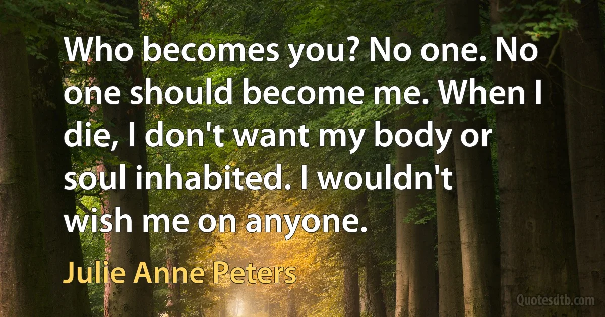 Who becomes you? No one. No one should become me. When I die, I don't want my body or soul inhabited. I wouldn't wish me on anyone. (Julie Anne Peters)