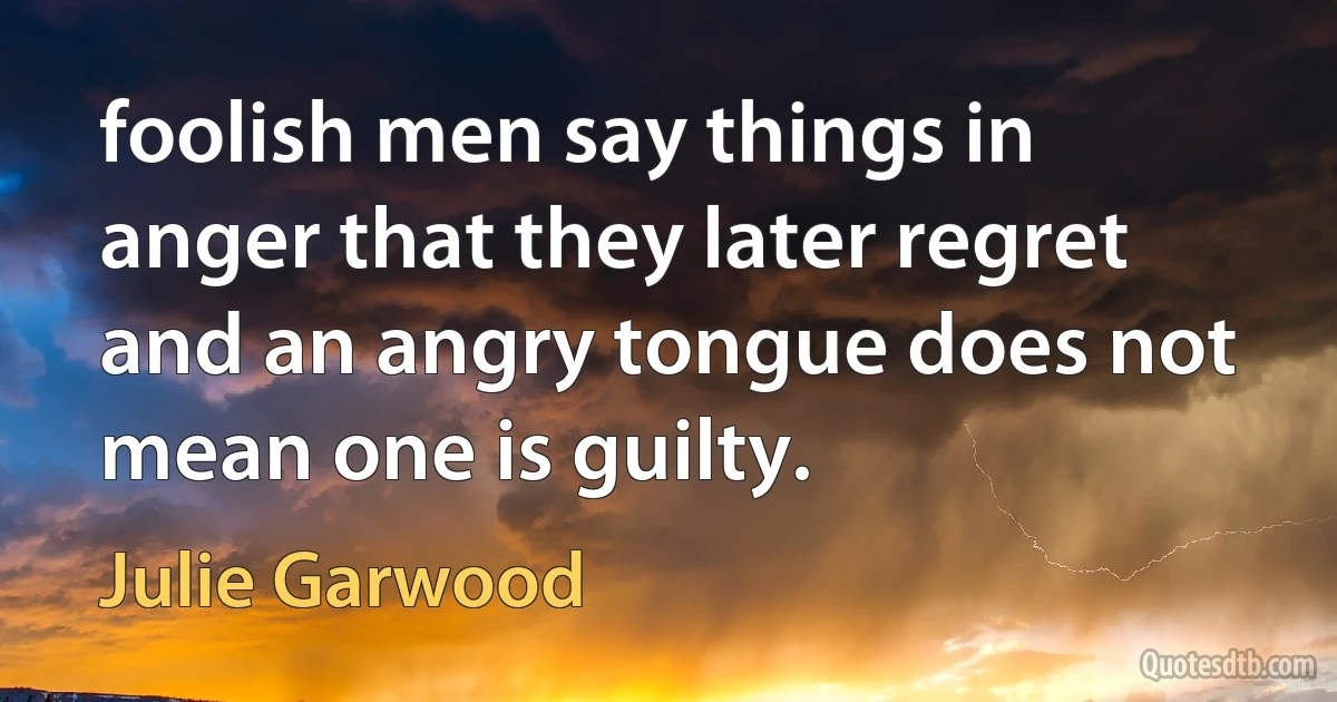 foolish men say things in anger that they later regret and an angry tongue does not mean one is guilty. (Julie Garwood)