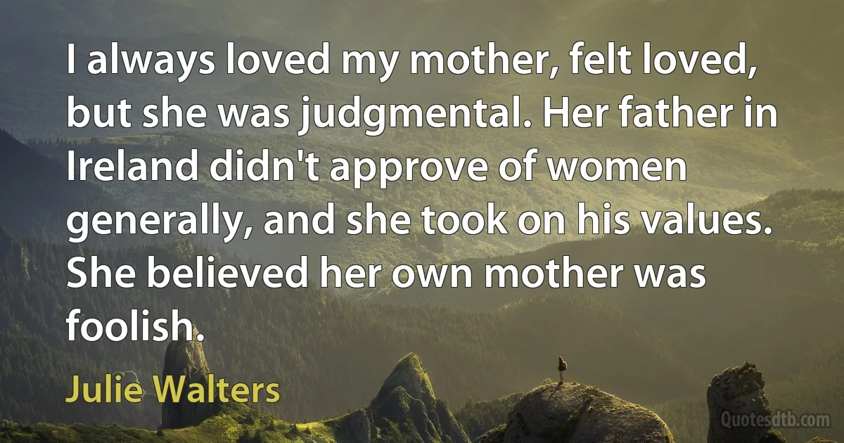 I always loved my mother, felt loved, but she was judgmental. Her father in Ireland didn't approve of women generally, and she took on his values. She believed her own mother was foolish. (Julie Walters)