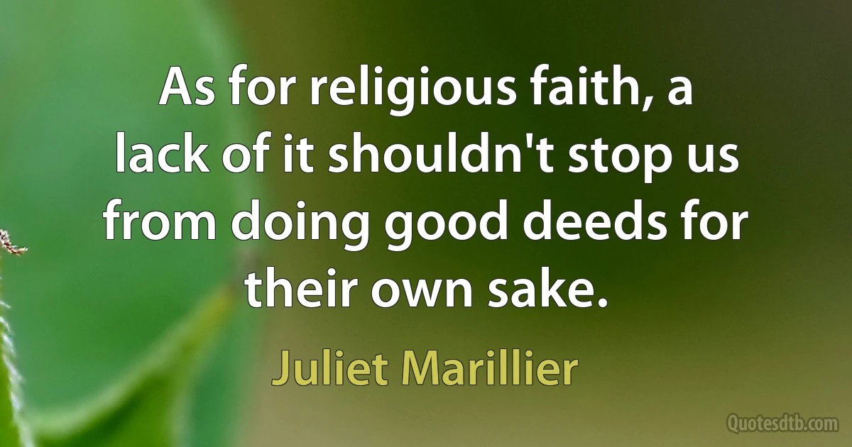 As for religious faith, a lack of it shouldn't stop us from doing good deeds for their own sake. (Juliet Marillier)