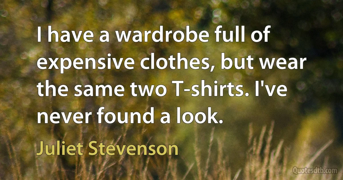 I have a wardrobe full of expensive clothes, but wear the same two T-shirts. I've never found a look. (Juliet Stevenson)