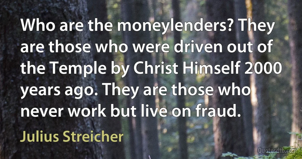 Who are the moneylenders? They are those who were driven out of the Temple by Christ Himself 2000 years ago. They are those who never work but live on fraud. (Julius Streicher)