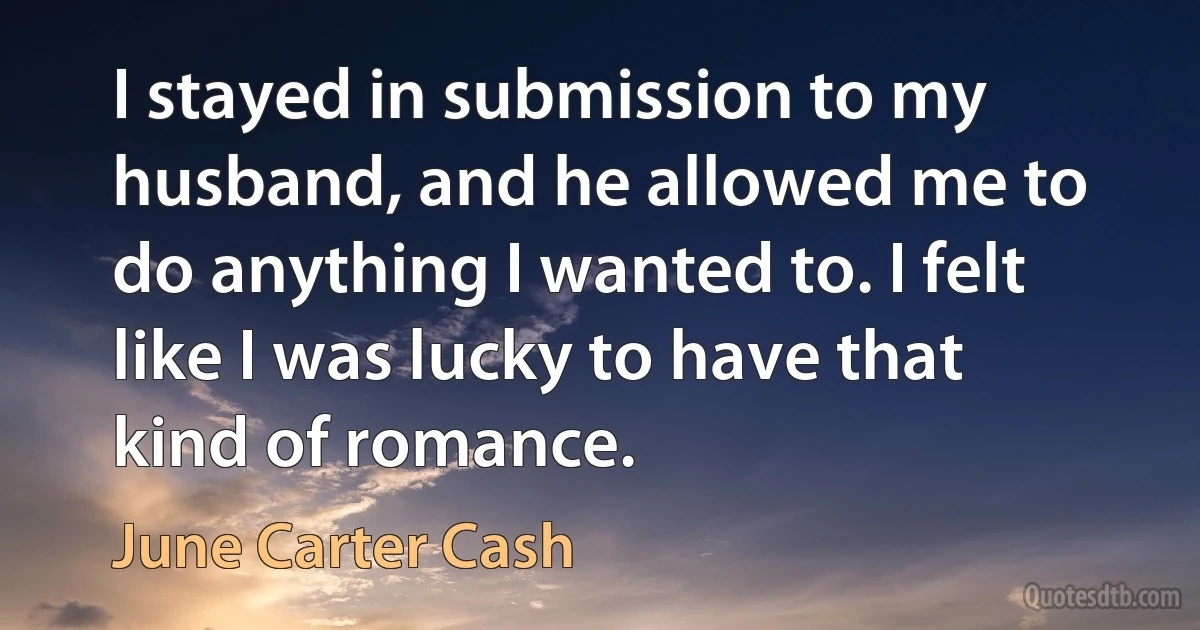 I stayed in submission to my husband, and he allowed me to do anything I wanted to. I felt like I was lucky to have that kind of romance. (June Carter Cash)