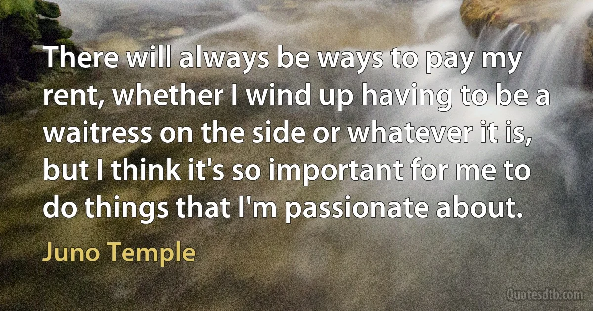 There will always be ways to pay my rent, whether I wind up having to be a waitress on the side or whatever it is, but I think it's so important for me to do things that I'm passionate about. (Juno Temple)