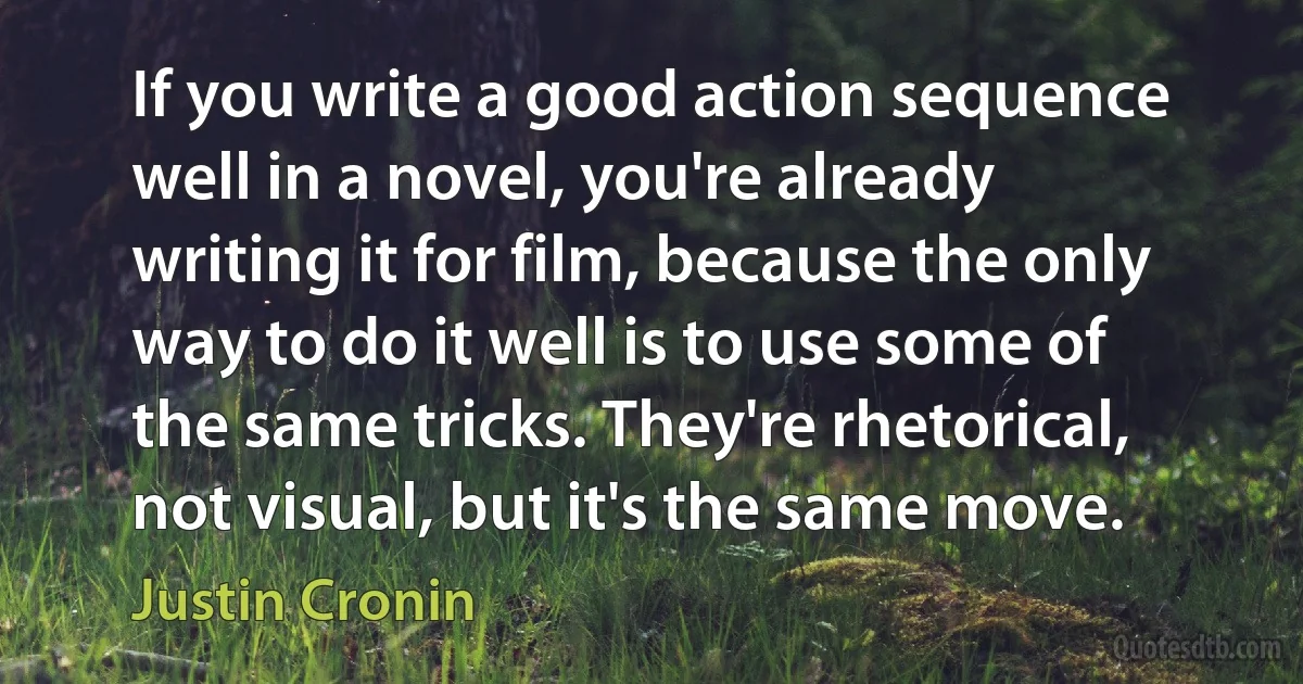 If you write a good action sequence well in a novel, you're already writing it for film, because the only way to do it well is to use some of the same tricks. They're rhetorical, not visual, but it's the same move. (Justin Cronin)