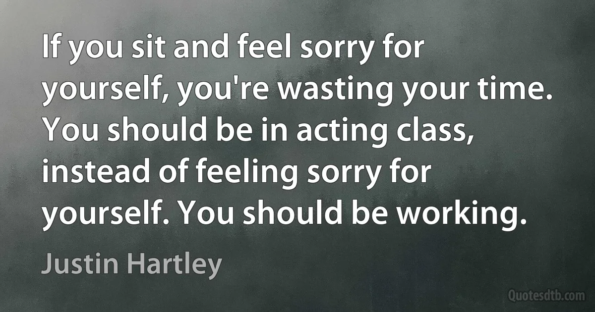 If you sit and feel sorry for yourself, you're wasting your time. You should be in acting class, instead of feeling sorry for yourself. You should be working. (Justin Hartley)