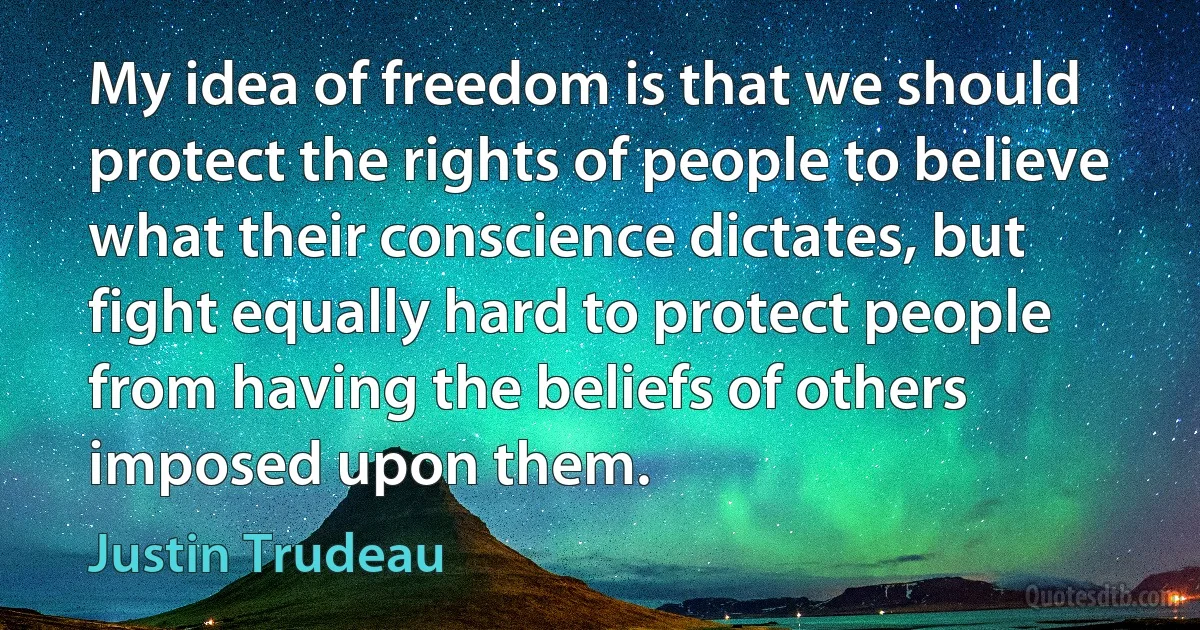 My idea of freedom is that we should protect the rights of people to believe what their conscience dictates, but fight equally hard to protect people from having the beliefs of others imposed upon them. (Justin Trudeau)