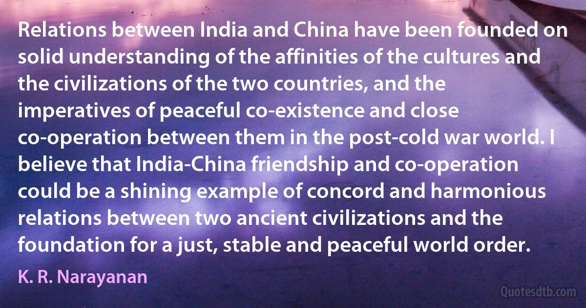 Relations between India and China have been founded on solid understanding of the affinities of the cultures and the civilizations of the two countries, and the imperatives of peaceful co-existence and close co-operation between them in the post-cold war world. I believe that India-China friendship and co-operation could be a shining example of concord and harmonious relations between two ancient civilizations and the foundation for a just, stable and peaceful world order. (K. R. Narayanan)