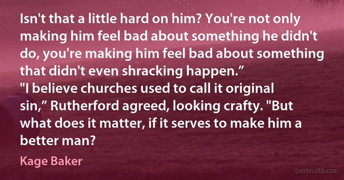 Isn't that a little hard on him? You're not only making him feel bad about something he didn't do, you're making him feel bad about something that didn't even shracking happen.”
"I believe churches used to call it original sin,” Rutherford agreed, looking crafty. "But what does it matter, if it serves to make him a better man? (Kage Baker)