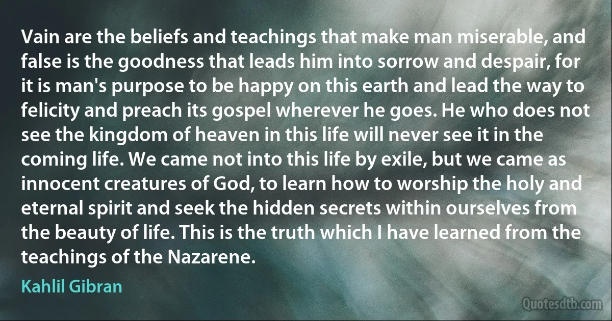 Vain are the beliefs and teachings that make man miserable, and false is the goodness that leads him into sorrow and despair, for it is man's purpose to be happy on this earth and lead the way to felicity and preach its gospel wherever he goes. He who does not see the kingdom of heaven in this life will never see it in the coming life. We came not into this life by exile, but we came as innocent creatures of God, to learn how to worship the holy and eternal spirit and seek the hidden secrets within ourselves from the beauty of life. This is the truth which I have learned from the teachings of the Nazarene. (Kahlil Gibran)