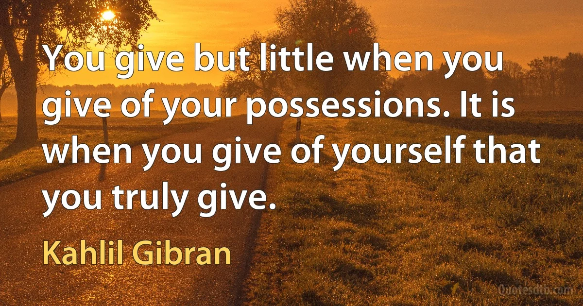 You give but little when you give of your possessions. It is when you give of yourself that you truly give. (Kahlil Gibran)