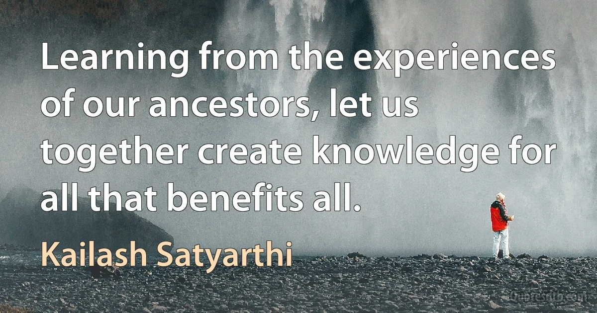 Learning from the experiences of our ancestors, let us together create knowledge for all that benefits all. (Kailash Satyarthi)